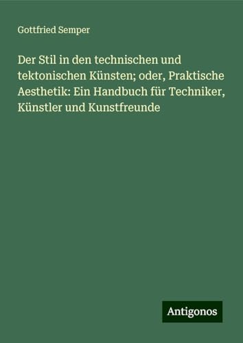 Der Stil in den technischen und tektonischen Künsten; oder, Praktische Aesthetik: Ein Handbuch für Techniker, Künstler und Kunstfreunde von Antigonos Verlag