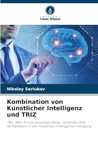 Kombination von Künstlicher Intelligenz und TRIZ: TRIZ, ARIZ, AI und neuronale Netze, Varianten ihrer Kombination in der modernen intelligenten Fertigung von Verlag Unser Wissen