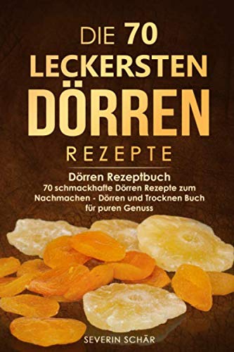 Die 70 leckersten Dörren Rezepte: Dörren Rezeptbuch - 70 schmackhafte Dörren Rezepte zum Nachmachen - Dörren und Trocknen Buch für puren Genuss