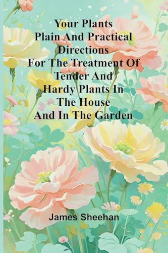 Your Plants Plain and Practical Directions for the Treatment of Tender and Hardy Plants in the House and in the Garden von Alpha Edition