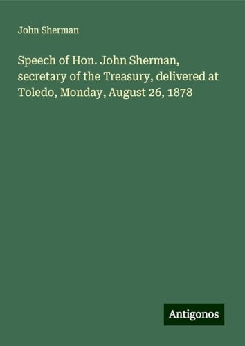 Speech of Hon. John Sherman, secretary of the Treasury, delivered at Toledo, Monday, August 26, 1878 Speech of Hon. John Sherman, secretary of the Treasury, delivered at Toledo, Monday, August 26, 1878