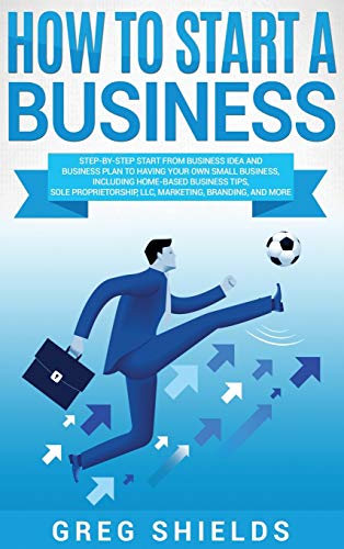 How to Start a Business: Step-By-Step Start from Business Idea and Business Plan to Having Your Own Small Business, Including Home-Based Business ... LLC, Marketing, Branding, and More.