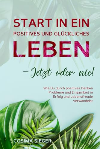 START IN EIN POSITIVES UND GLÜCKLICHES LEBEN – JETZT ODER NIE!: Wie Du durch positives Denken Probleme und Einsamkeit in Erfolg und Lebensfreude verwandelst von Independently published