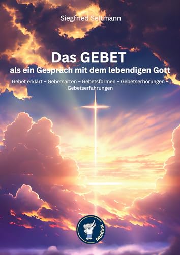 Das GEBET – als ein Gespräch mit dem lebendigen Gott: Gebet erklärt – Gebetsarten – Gebetsformen – Gebetserhörungen – Gebetserfahrungen
