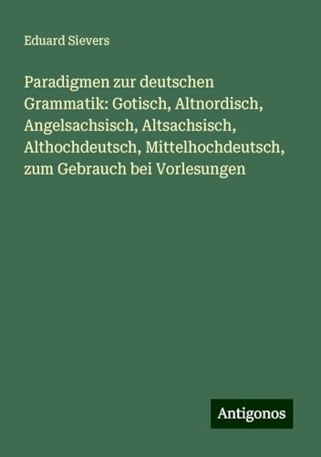 Paradigmen zur deutschen Grammatik: Gotisch, Altnordisch, Angelsachsisch, Altsachsisch, Althochdeutsch, Mittelhochdeutsch, zum Gebrauch bei Vorlesungen von Antigonos Verlag
