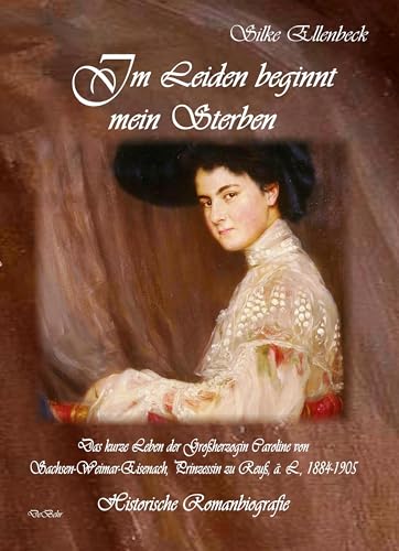 Im Leiden beginnt mein Sterben - Das kurze Leben der Großherzogin Caroline von Sachsen-Weimar-Eisenach, Prinzessin zu Reuß, ä. L., 1884-1905: Historische Romanbiografie