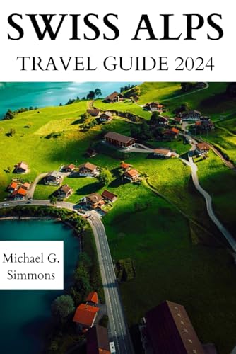 Swiss Alps Travel Guide 2024: The Updated Guidebook to an Unforgettable Journey to the Swiss Alps