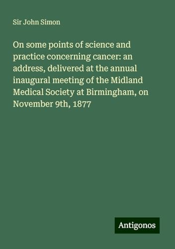 On some points of science and practice concerning cancer: an address, delivered at the annual inaugural meeting of the Midland Medical Society at Birmingham, on November 9th, 1877 von Antigonos Verlag