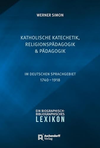 Katholische Katechetik, Religionspädagogik und Pädagogik im deutschen Sprachgebiet 1740-1918: Ein biographisch-bibliographisches Lexikon