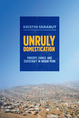 Unruly Domestication: Poverty, Family, and Statecraft in Urban Peru