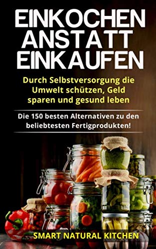 Einkochen anstatt Einkaufen – Durch Selbstversorgung die Umwelt schützen, Geld sparen und gesund leben: Die 150 besten Alternativen zu den beliebtesten Fertigprodukten! Einkochen anstatt Einkaufen – Durch Selbstversorgung die Umwelt schützen, Geld sparen und gesund leben: Die 150 besten Alternativen zu den beliebtesten Fertigprodukten!