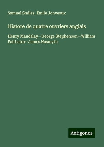 Histore de quatre ouvriers anglais: Henry Maudslay--George Stephenson--William Fairbairn--James Nasmyth Histore de quatre ouvriers anglais: Henry Maudslay--George Stephenson--William Fairbairn--James Nasmyth von Antigonos Verlag