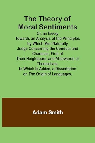 The Theory of Moral Sentiments Or, an Essay Towards an Analysis of the Principles by Which Men Naturally Judge Concerning the Conduct and Character, ... Is Added, a Dissertation on the Origin o