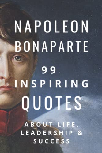 Napoleon Bonaparte: 99 Inspiring Quotes About Life, Leadership & Success Napoleon Bonaparte: 99 Inspiring Quotes About Life, Leadership & Success