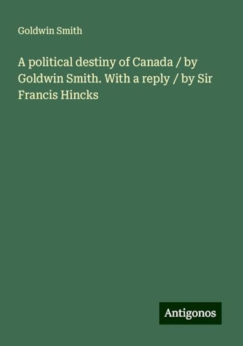 A political destiny of Canada / by Goldwin Smith. With a reply / by Sir Francis Hincks von Antigonos Verlag