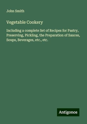 Vegetable Cookery: Including a complete Set of Recipes for Pastry, Preserving, Pickling, the Preparation of Sauces, Soups, Beverages, etc., etc. Vegetable Cookery: Including a complete Set of Recipes for Pastry, Preserving, Pickling, the Preparation of Sauces, Soups, Beverages, etc., etc. von Antigonos Verlag