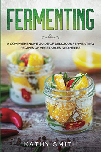 Fermenting: A Comprehensive Guide to Delicious Fermenting Recipes for Vegetables and Herbs