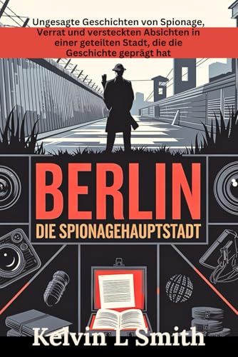 Berlin Die Spionage Hauptstadt: Ungesagte Geschichten von Spionage, Verrat und versteckten Absichten in einer geteilten Stadt, die die Geschichte geprägt hat von Independently published