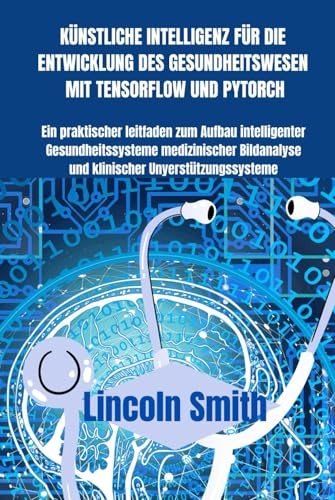 KÜNSTLICHE INTELLIGENZ FÜR DIE ENTWICKLUNG DES GESUNDHEITSWESEN MIT TENSORFLOW UND PYTORCH: Ein praktischer Leitfaden zum Aufbau intelligenter Gesundheitssysteme, medizinischer Bildanalyse etc von Independently published
