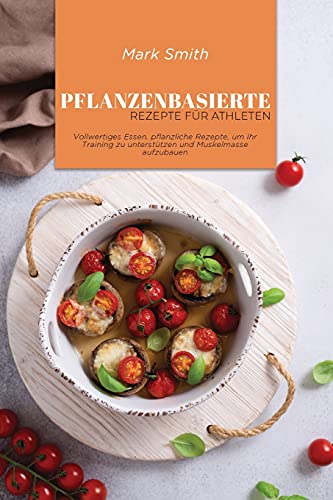 Pflanzenbasierte Rezepte für Athleten: Vollwertiges Essen, pflanzliche Rezepte, um Ihr Training zu unterstützen und Muskelmasse aufzubauen