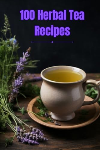 100 Herbal Tea Recipes: Unlock the Secrets of Creating Perfect Herbal Infusions at Home