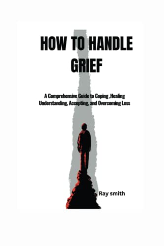 HOW TO HANDLE GRIEF: A Comprehensive Guide to Coping, Healing Understanding, Accepting, and Overcoming Loss