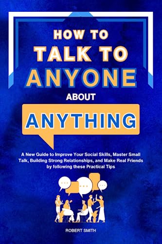 How to Talk to Anyone About Anything: A New Guide to Improve Your Social Skills, Master Small Talk, Building Strong Relationships, and Make Real Friends by following these Practical Tips