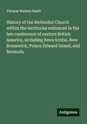 History of the Methodist Church within the territories embraced in the late conference of eastern British America, including Nova Scotia, New Brunswick, Prince Edward Island, and Bermuda von Antigonos Verlag