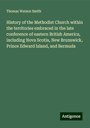 History of the Methodist Church within the territories embraced in the late conference of eastern British America, including Nova Scotia, New Brunswick, Prince Edward Island, and Bermuda von Antigonos Verlag