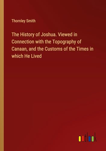 The History of Joshua. Viewed in Connection with the Topography of Canaan, and the Customs of the Times in which He Lived