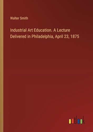 Industrial Art Education. A Lecture Delivered in Philadelphia, April 23, 1875 von Outlook Verlag