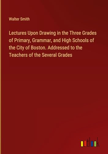 Lectures Upon Drawing in the Three Grades of Primary, Grammar, and High Schools of the City of Boston. Addressed to the Teachers of the Several Grades von Outlook Verlag