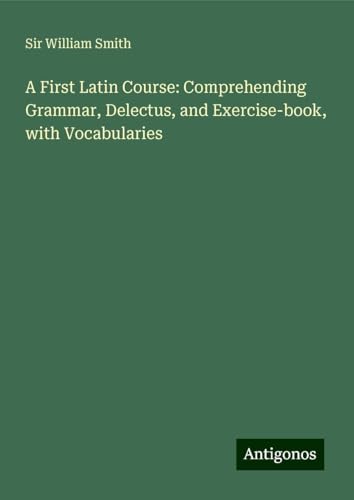 A First Latin Course: Comprehending Grammar, Delectus, and Exercise-book, with Vocabularies A First Latin Course: Comprehending Grammar, Delectus, and Exercise-book, with Vocabularies von Antigonos Verlag