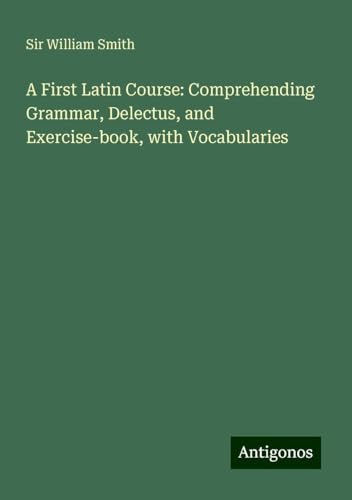 A First Latin Course: Comprehending Grammar, Delectus, and Exercise-book, with Vocabularies A First Latin Course: Comprehending Grammar, Delectus, and Exercise-book, with Vocabularies von Antigonos Verlag