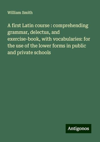 A first Latin course : comprehending grammar, delectus, and exercise-book, with vocabularies: for the use of the lower forms in public and private schools A first Latin course : comprehending grammar, delectus, and exercise-book, with vocabularies: for the use of the lower forms in public and private schools von Antigonos Verlag