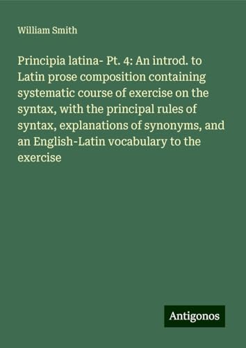 Principia latina- Pt. 4: An introd. to Latin prose composition containing systematic course of exercise on the syntax, with the principal rules of ... an English-Latin vocabulary to the exercise Principia latina- Pt. 4: An introd. to Latin prose composition containing systematic course of exercise on the syntax, with the principal rules of ... an English-Latin vocabulary to the exercise von Antigonos Verlag
