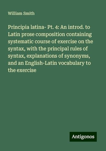 Principia latina- Pt. 4: An introd. to Latin prose composition containing systematic course of exercise on the syntax, with the principal rules of ... an English-Latin vocabulary to the exercise Principia latina- Pt. 4: An introd. to Latin prose composition containing systematic course of exercise on the syntax, with the principal rules of ... an English-Latin vocabulary to the exercise von Antigonos Verlag