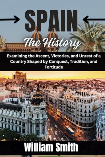 SPAIN The History: Examining the Ascent, Victories, and Unrest of a Country Shaped by Conquest, Tradition, and Fortitude