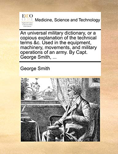 An Universal Military Dictionary, or a Copious Explanation of the Technical Terms &C. Used in the Equipment, Machinery, Movements, and Military Operations of an Army. by Capt. George Smith, ...