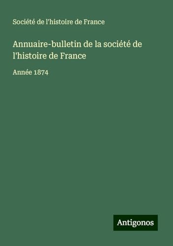 Annuaire-bulletin de la société de l'histoire de France: Année 1874 von Antigonos Verlag