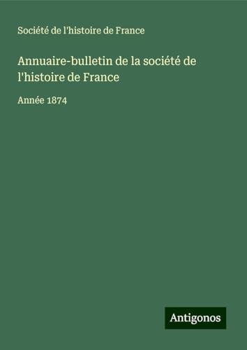 Annuaire-bulletin de la société de l'histoire de France: Année 1874 von Antigonos Verlag