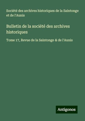 Bulletin de la société des archives historiques: Tome 17, Revue de la Saintonge & de l'Aunis Bulletin de la société des archives historiques: Tome 17, Revue de la Saintonge & de l'Aunis von Antigonos Verlag
