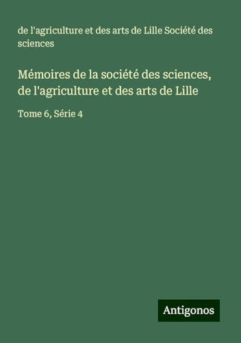Mémoires de la société des sciences, de l'agriculture et des arts de Lille: Tome 6, Série 4 von Antigonos Verlag