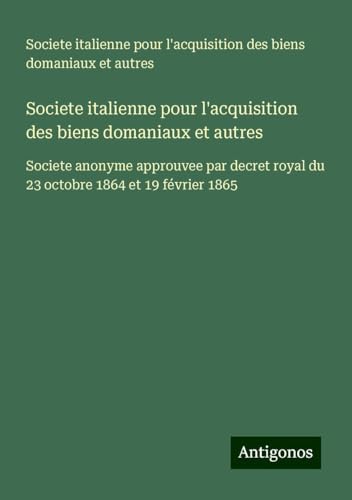 Societe italienne pour l'acquisition des biens domaniaux et autres: Societe anonyme approuvee par decret royal du 23 octobre 1864 et 19 février 1865