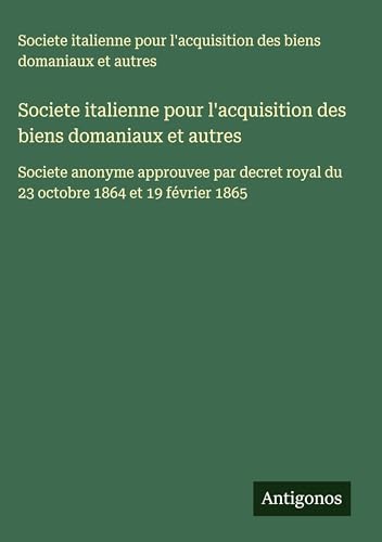 Societe italienne pour l'acquisition des biens domaniaux et autres: Societe anonyme approuvee par decret royal du 23 octobre 1864 et 19 février 1865 von Antigonos Verlag