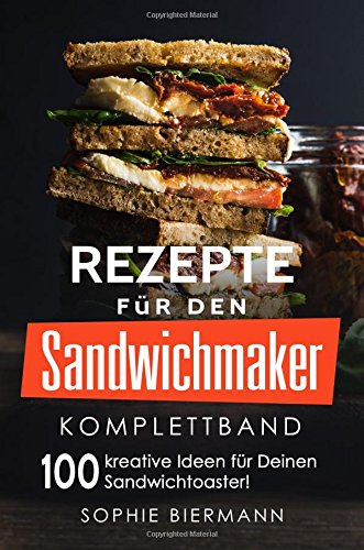 Rezepte für den Sandwichmaker (Komplettband): Das Sandwichmaker Kochbuch - 100 kreative Ideen für Deinen Sandwichtoaster! (Sandwichmaker Rezepte, Sandwichtoaster Rezepte, Sandwich Rezepte)