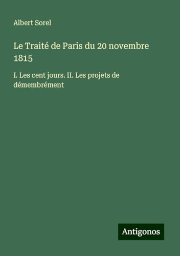 Le Traité de Paris du 20 novembre 1815: I. Les cent jours. II. Les projets de démembrément von Antigonos Verlag
