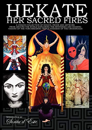 Hekate Her Sacred Fires: A Unique Collection of Essays, Prose and Artwork from around the world exploring the mysteries and sharing visions of the Torchbearing Triple Goddess of the Crossroads. Hekate Her Sacred Fires: A Unique Collection of Essays, Prose and Artwork from around the world exploring the mysteries and sharing visions of the Torchbearing Triple Goddess of the Crossroads.