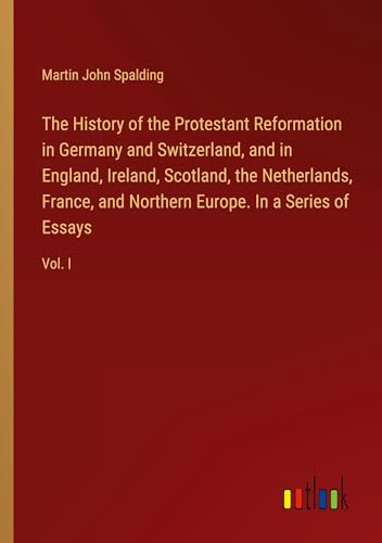 The History of the Protestant Reformation in Germany and Switzerland, and in England, Ireland, Scotland, the Netherlands, France, and Northern Europe. In a Series of Essays: Vol. I von Outlook Verlag
