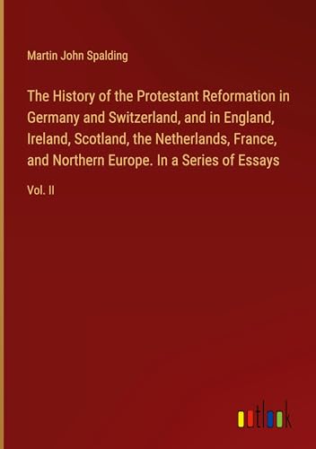 The History of the Protestant Reformation in Germany and Switzerland, and in England, Ireland, Scotland, the Netherlands, France, and Northern Europe. In a Series of Essays: Vol. II